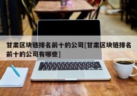 甘肃区块链排名前十的公司[甘肃区块链排名前十的公司有哪些]